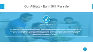 Our Affiliate - Earn 50% Per sale
7
Affiliate Marketing
Earn 50% per sale by promoting our Joomla templates. Join our affiliate program by simply creating a free account and get $20
immediately. After joining place our banners and textual links to your website and if any users become a member by coming
through your link then you will get 50% commission for each sale. As for example, if any user purchase our standard
membership of $99 then you will get $49.5.
 
