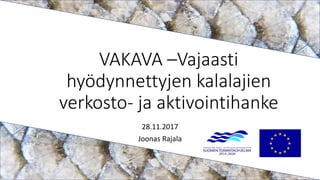 VAKAVA –Vajaasti
hyödynnettyjen kalalajien
verkosto- ja aktivointihanke
28.11.2017
Joonas Rajala
 