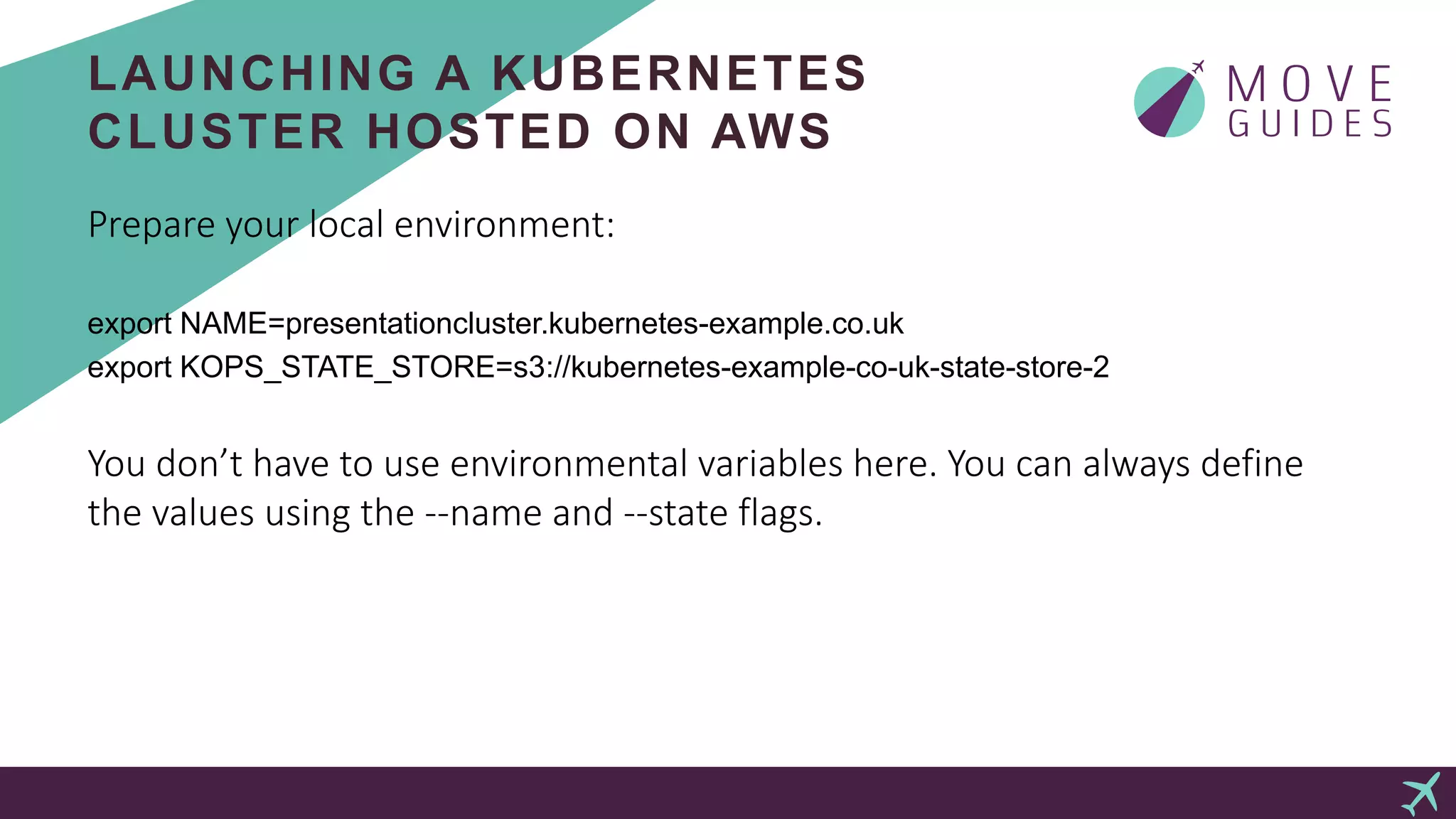 LAUNCHING A KUBERNETES
CLUSTER HOSTED ON AWS
Prepare your local environment:
export NAME=presentationcluster.kubernetes-example.co.uk
export KOPS_STATE_STORE=s3://kubernetes-example-co-uk-state-store-2
You don’t have to use environmental variables here. You can always define
the values using the --name and --state flags.
 