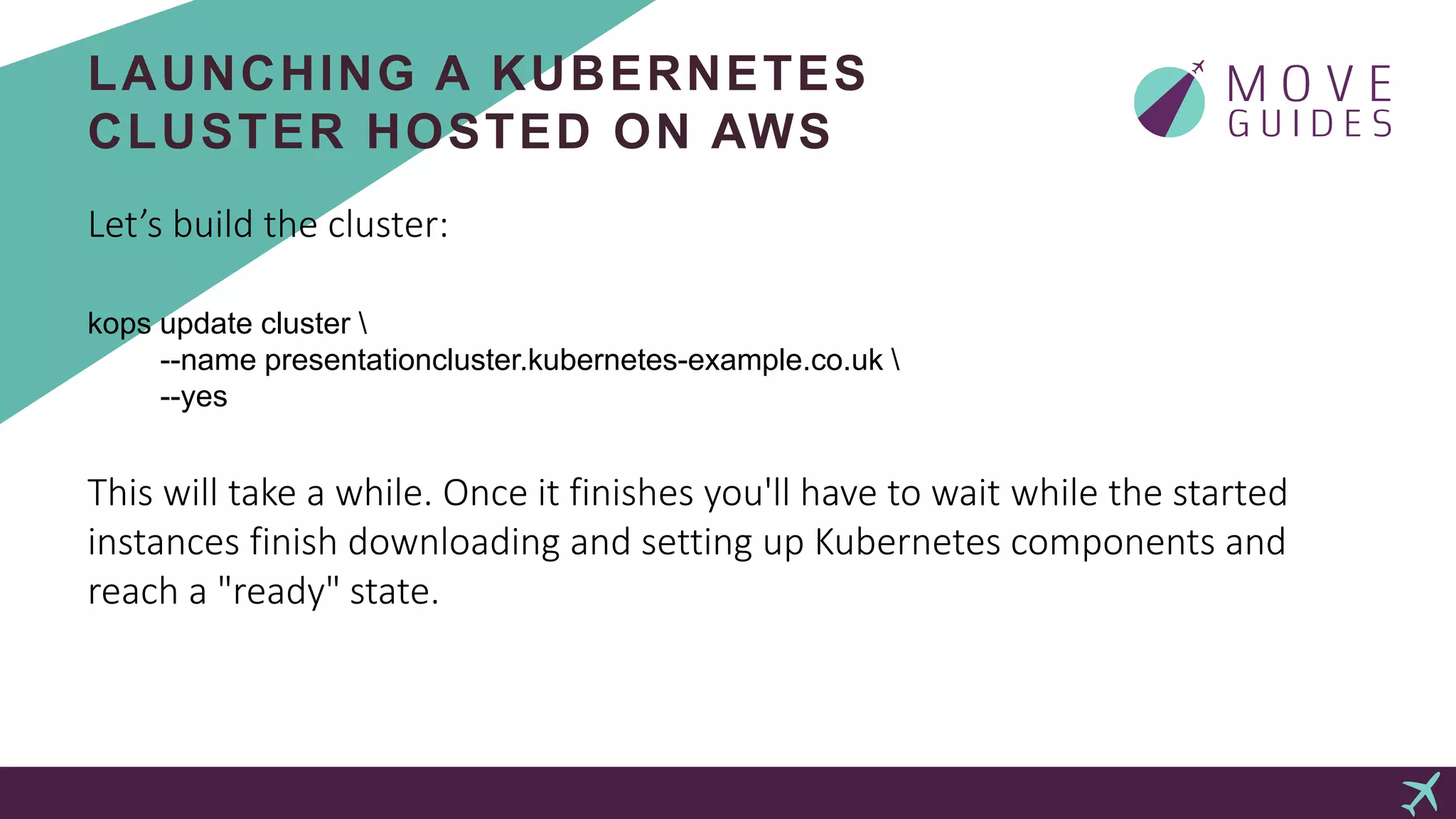 LAUNCHING A KUBERNETES
CLUSTER HOSTED ON AWS
Let’s build the cluster:
kops update cluster 
--name presentationcluster.kubernetes-example.co.uk 
--yes
This will take a while. Once it finishes you'll have to wait while the started
instances finish downloading and setting up Kubernetes components and
reach a "ready" state.
 