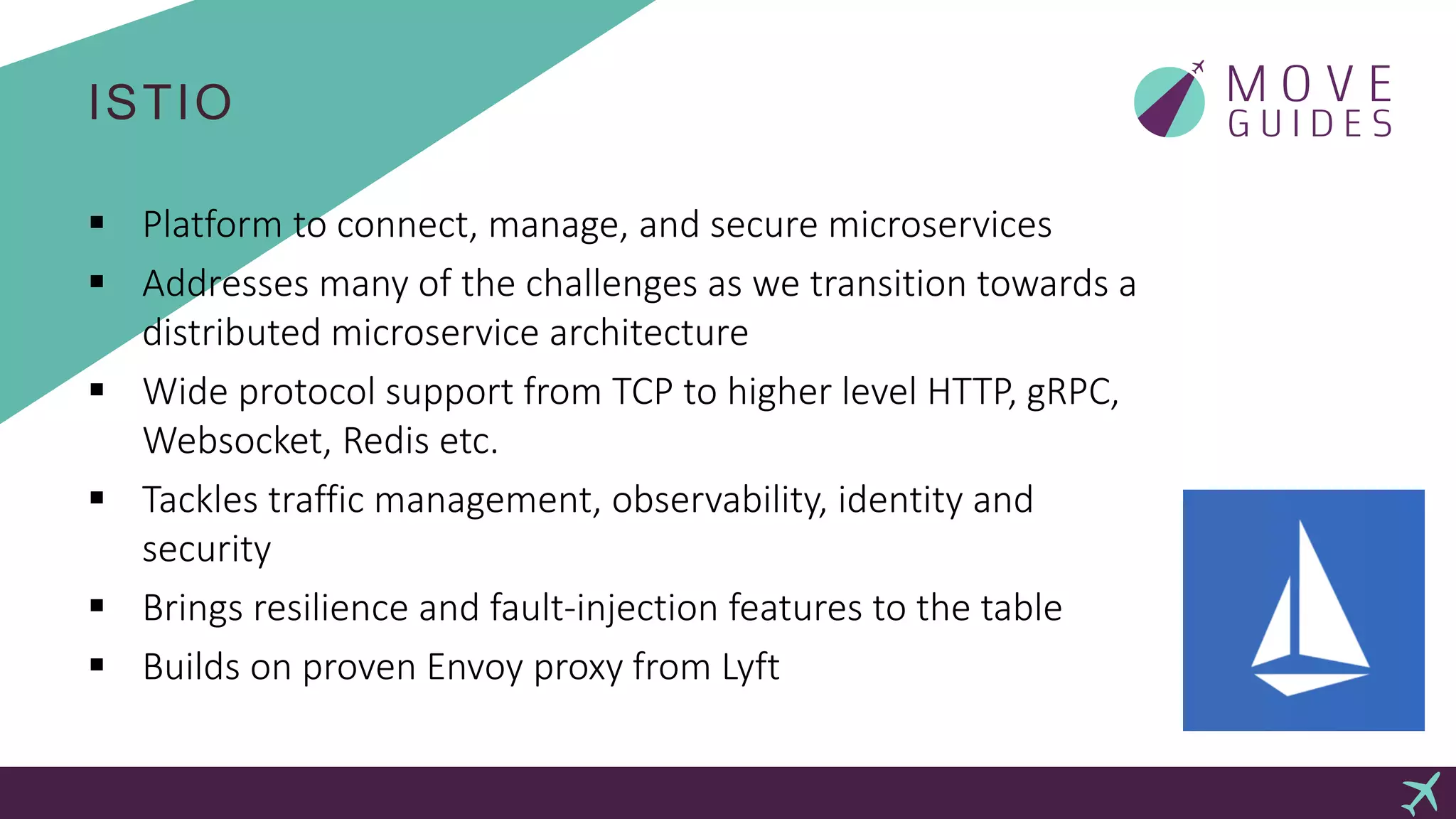 ISTIO
 Platform to connect, manage, and secure microservices
 Addresses many of the challenges as we transition towards a
distributed microservice architecture
 Wide protocol support from TCP to higher level HTTP, gRPC,
Websocket, Redis etc.
 Tackles traffic management, observability, identity and
security
 Brings resilience and fault-injection features to the table
 Builds on proven Envoy proxy from Lyft
 