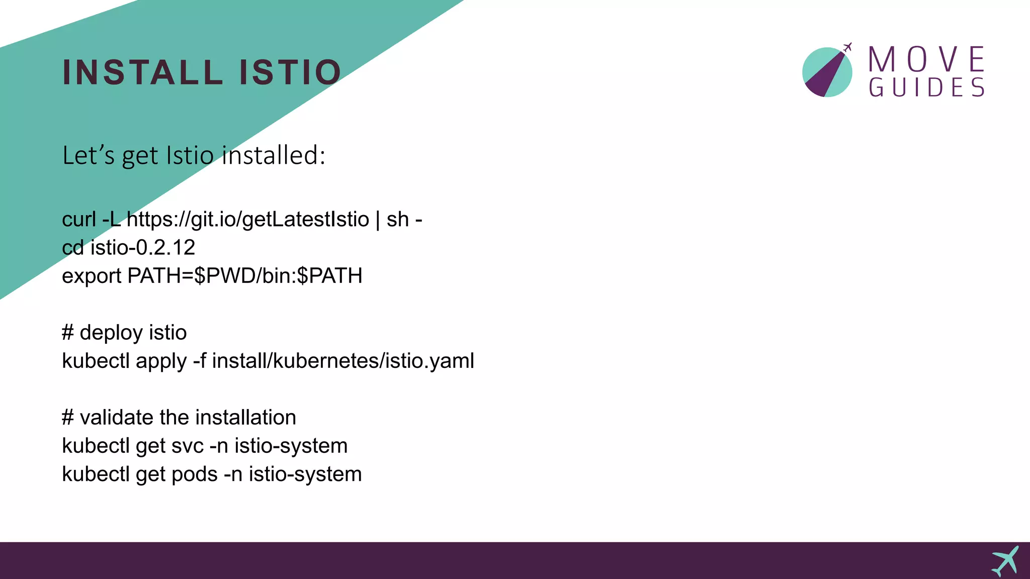 INSTALL ISTIO
Let’s get Istio installed:
curl -L https://git.io/getLatestIstio | sh -
cd istio-0.2.12
export PATH=$PWD/bin:$PATH
# deploy istio
kubectl apply -f install/kubernetes/istio.yaml
# validate the installation
kubectl get svc -n istio-system
kubectl get pods -n istio-system
 