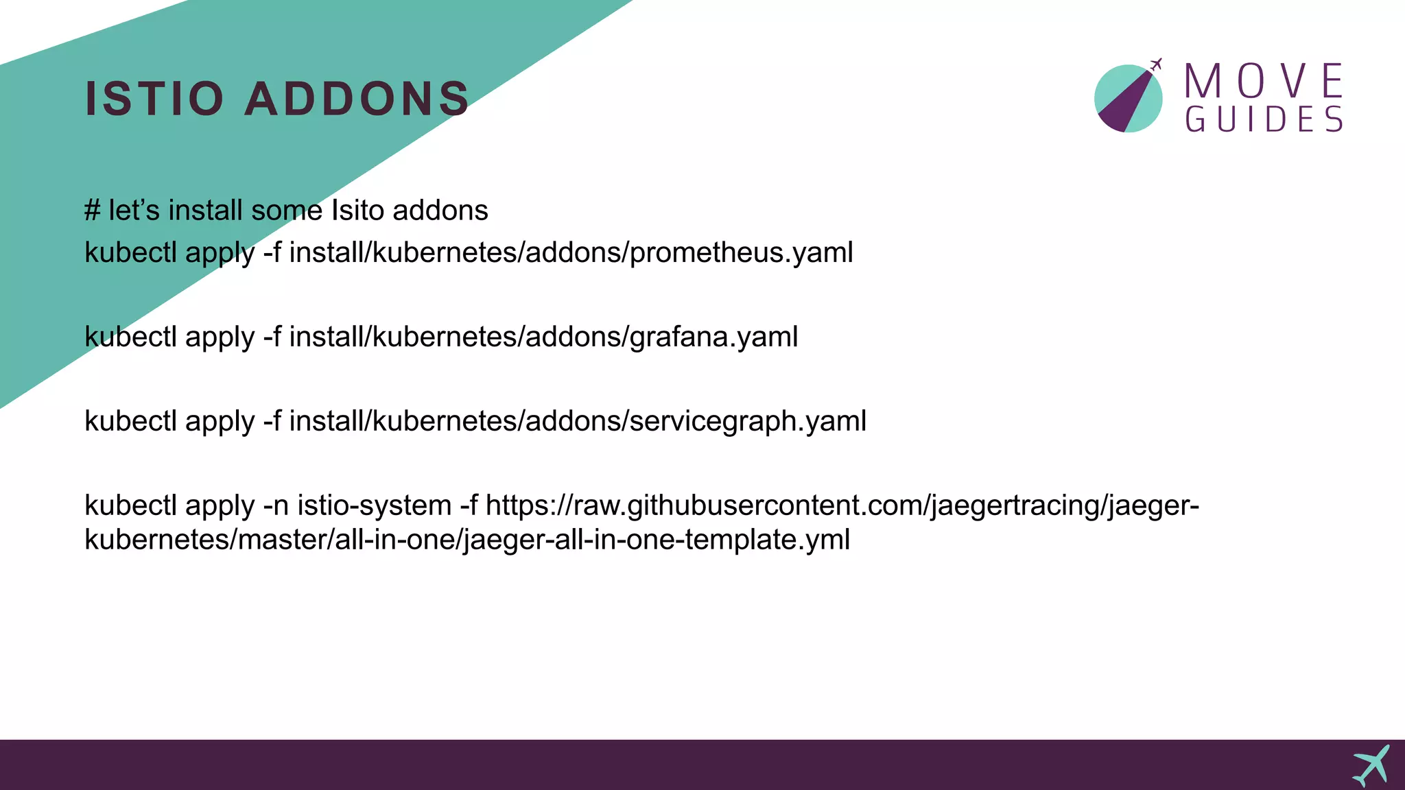 ISTIO ADDONS
# let’s install some Isito addons
kubectl apply -f install/kubernetes/addons/prometheus.yaml
kubectl apply -f install/kubernetes/addons/grafana.yaml
kubectl apply -f install/kubernetes/addons/servicegraph.yaml
kubectl apply -n istio-system -f https://raw.githubusercontent.com/jaegertracing/jaeger-
kubernetes/master/all-in-one/jaeger-all-in-one-template.yml
 