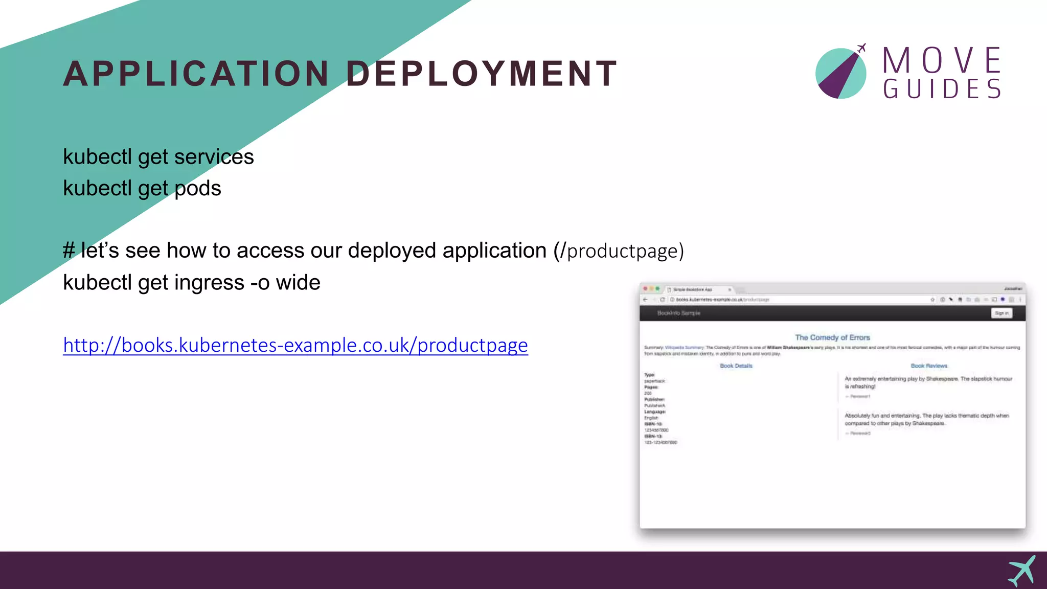 APPLICATION DEPLOYMENT
kubectl get services
kubectl get pods
# let’s see how to access our deployed application (/productpage)
kubectl get ingress -o wide
http://books.kubernetes-example.co.uk/productpage
 