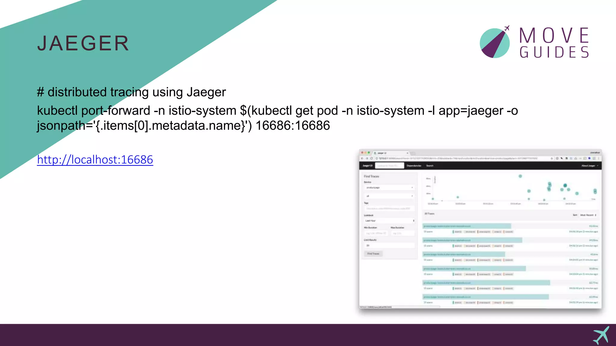 JAEGER
# distributed tracing using Jaeger
kubectl port-forward -n istio-system $(kubectl get pod -n istio-system -l app=jaeger -o
jsonpath='{.items[0].metadata.name}') 16686:16686
http://localhost:16686
 