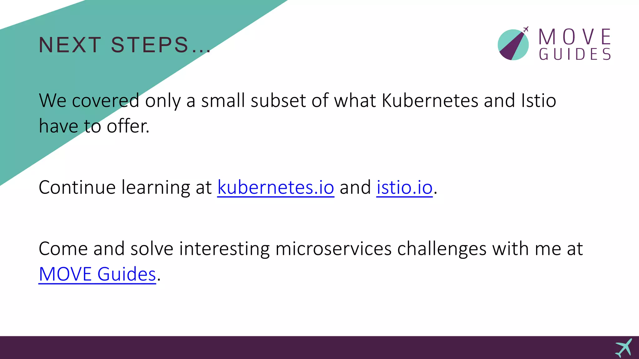 NEXT STEPS…
We covered only a small subset of what Kubernetes and Istio
have to offer.
Continue learning at kubernetes.io and istio.io.
Come and solve interesting microservices challenges with me at
MOVE Guides.
 