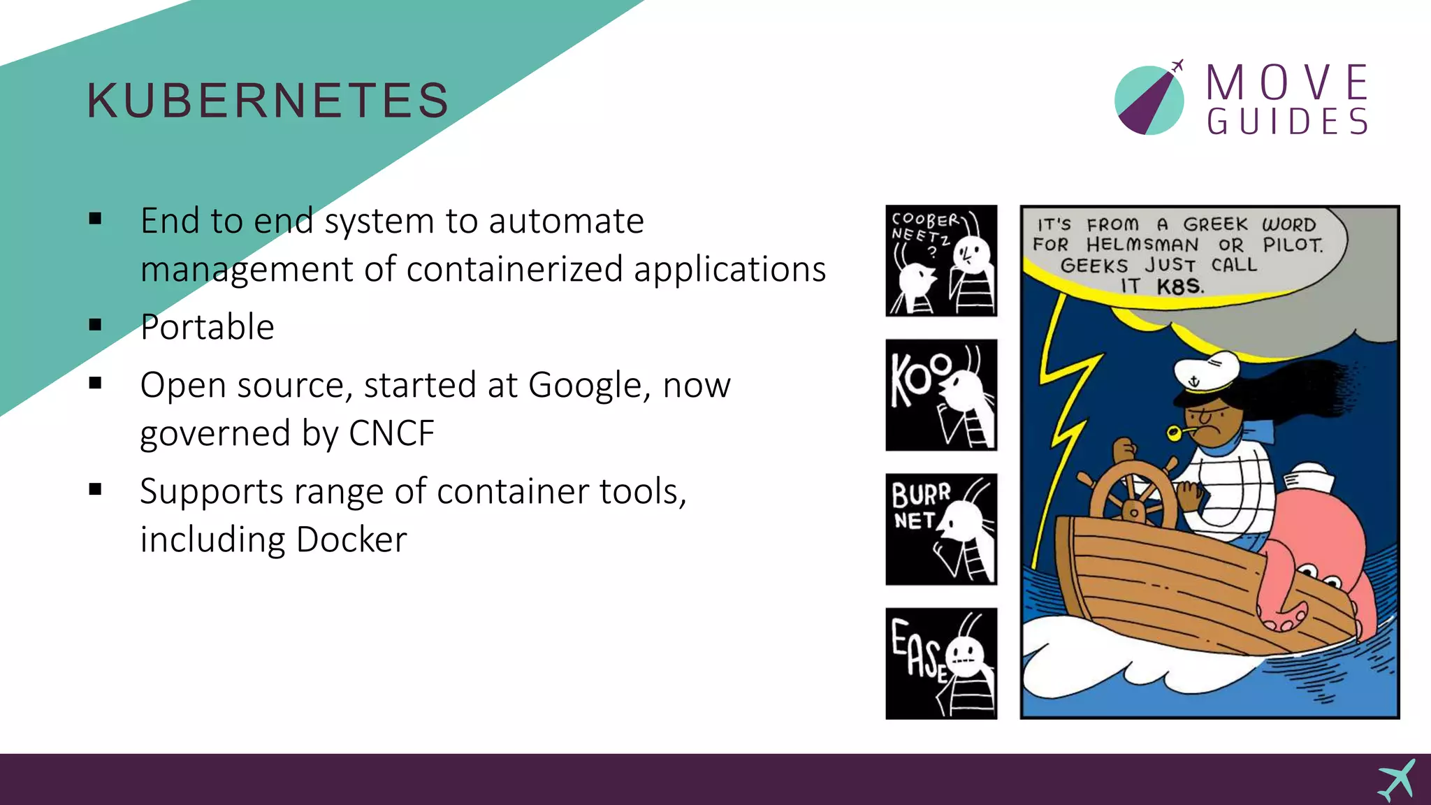 KUBERNETES
 End to end system to automate
management of containerized applications
 Portable
 Open source, started at Google, now
governed by CNCF
 Supports range of container tools,
including Docker
 