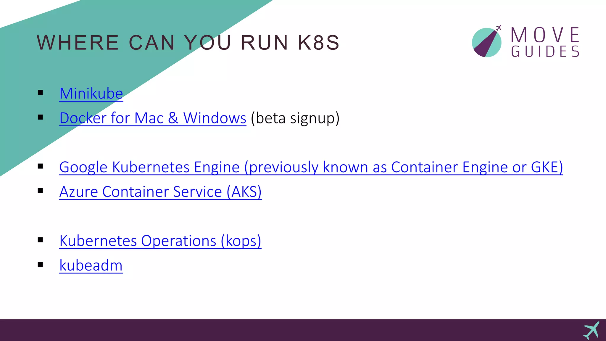 WHERE CAN YOU RUN K8S
 Minikube
 Docker for Mac & Windows (beta signup)
 Google Kubernetes Engine (previously known as Container Engine or GKE)
 Azure Container Service (AKS)
 Kubernetes Operations (kops)
 kubeadm
 
