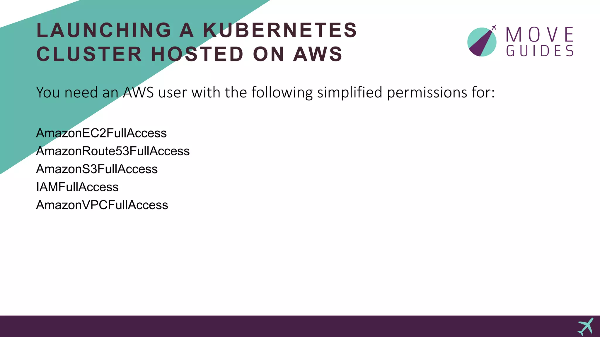 LAUNCHING A KUBERNETES
CLUSTER HOSTED ON AWS
You need an AWS user with the following simplified permissions for:
AmazonEC2FullAccess
AmazonRoute53FullAccess
AmazonS3FullAccess
IAMFullAccess
AmazonVPCFullAccess
 