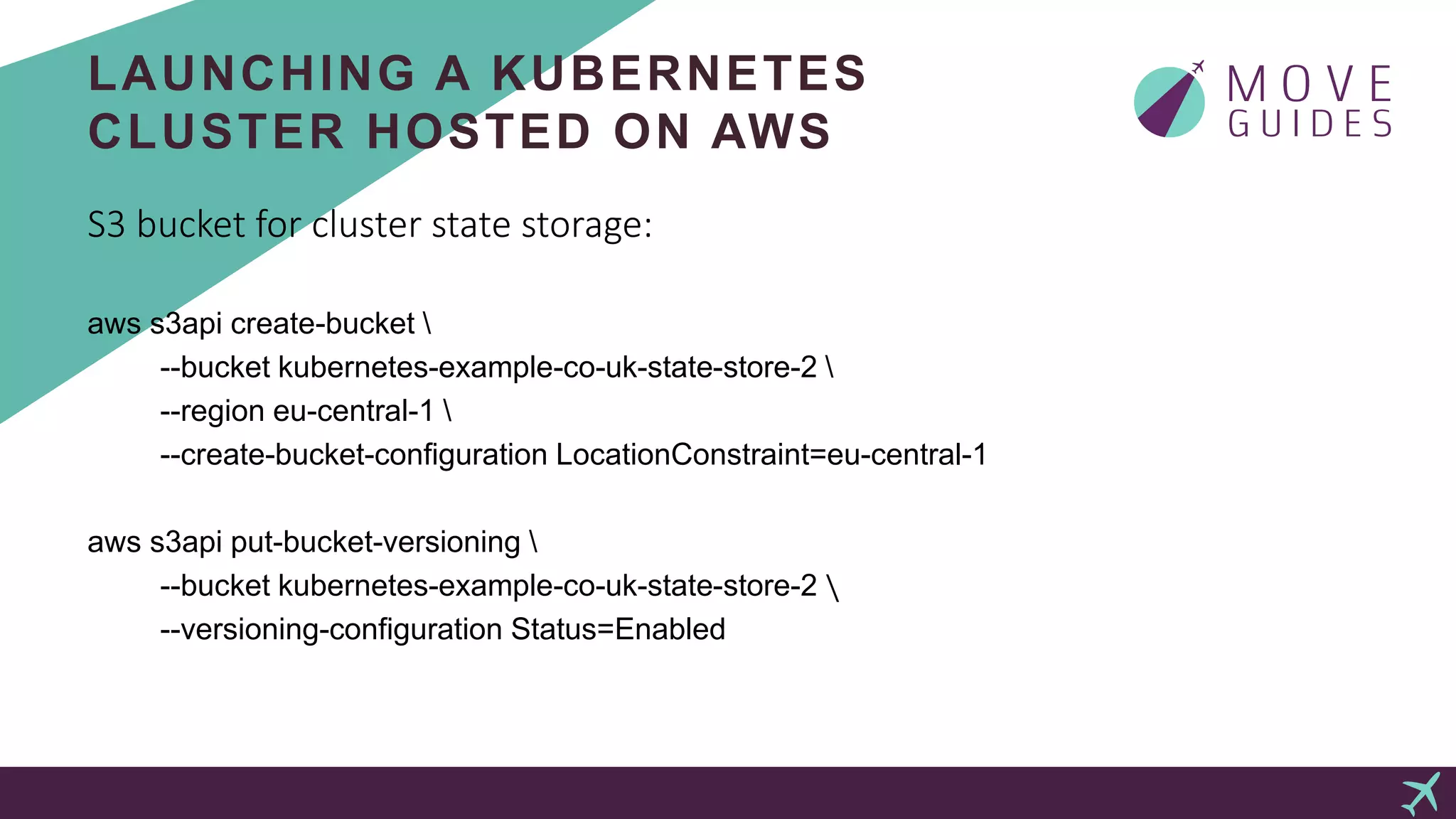 LAUNCHING A KUBERNETES
CLUSTER HOSTED ON AWS
S3 bucket for cluster state storage:
aws s3api create-bucket 
--bucket kubernetes-example-co-uk-state-store-2 
--region eu-central-1 
--create-bucket-configuration LocationConstraint=eu-central-1
aws s3api put-bucket-versioning 
--bucket kubernetes-example-co-uk-state-store-2 
--versioning-configuration Status=Enabled
 