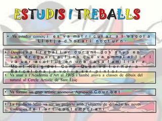 • Va estudiar comerç i e s v a m a t r i c u l a r a l ’e s c o l a
L l o t j a d ’h o r a r i n o c t u r n .
• Desprès v a t r e b a l l a r d u r a n t d o s a n y s e n
u n a d r o g u e r i a , f i n s q u e v a e m m a l a l t i r i
v a s e r a c o l l i t e n u n a c a s a f a m i l i a r a
M o n t -R o i g d e l C a m p . Q u a n v a t o r n a r a
B a r c e l o n a j a v o l i a s e r p i n t o r .
• Va anar a l’Acadèmia d’Art al 1915 i també anava a classes de dibuix del
natural al Cercle Artístic de Sant Lluç
• Va formar un grup artístic anomenat Agrupació C o u r b e t
• La Fundació Miró va ser un projecte amb l’objectiu de difondre les noves
tendències d e l ’a r t c o n t e m p o r a n i .
 