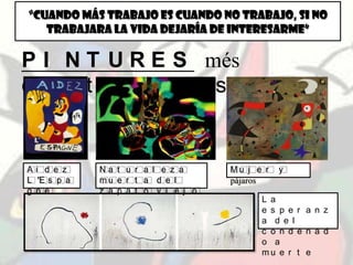 “CUANDO MÁS TRABAJO ES CUANDO NO TRABAJO, SI NO
TRABAJARA LA VIDA DEJARÍA DE INTERESARME”
P I N T U R E S més
d e s t a c a d e s
A i d e z
L ’E s p a
g n e
N a t u r a l e z a
m u e r t a d e l
z a p a t o v i e j o
M u j e r y
pájaros
L a
e s p e r a n z
a d e l
c o n d e n a d
o a
m u e r t e
 