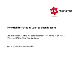 Potencial de criação de valor da energia eólica


Uma análise comparativa dos benefícios macroeconómicos da produção
eólica e CCGT (Combined Cicle Gas Turbine)



Viana do Castelo, 30 de Novembro de 2012
 