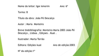 Nome do leitor: Igor Amorim Ano: 6º
Turma: B
Título da obra: João Pé Descalço
Autor : Maria Monteiro
Breve biobibliografia: Monteiro Maria 2003 João Pé
Descalço , Lisboa , Ediçoes . Kual .
Ilustrador: Marta Torrão
Editora: Edições kual Ano de edição:2003
Nº da edição:1º
 