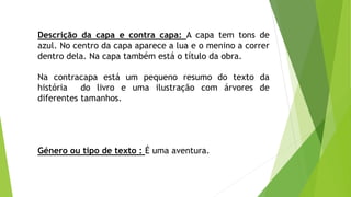 Descrição da capa e contra capa: A capa tem tons de
azul. No centro da capa aparece a lua e o menino a correr
dentro dela. Na capa também está o título da obra.
Na contracapa está um pequeno resumo do texto da
história do livro e uma ilustração com árvores de
diferentes tamanhos.
Género ou tipo de texto : É uma aventura.
 