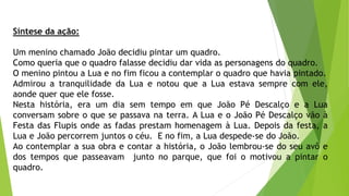 Síntese da ação:
Um menino chamado João decidiu pintar um quadro.
Como queria que o quadro falasse decidiu dar vida as personagens do quadro.
O menino pintou a Lua e no fim ficou a contemplar o quadro que havia pintado.
Admirou a tranquilidade da Lua e notou que a Lua estava sempre com ele,
aonde quer que ele fosse.
Nesta história, era um dia sem tempo em que João Pé Descalço e a Lua
conversam sobre o que se passava na terra. A Lua e o João Pé Descalço vão à
Festa das Flupis onde as fadas prestam homenagem à Lua. Depois da festa, a
Lua e João percorrem juntos o céu. E no fim, a Lua despede-se do João.
Ao contemplar a sua obra e contar a história, o João lembrou-se do seu avô e
dos tempos que passeavam junto no parque, que foi o motivou a pintar o
quadro.
 