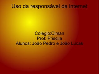 Colégio:Ciman
Prof: Priscila
Alunos: João Pedro e João Lucas
Uso da responsável da internet
 