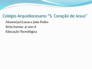 Colégio Arquidiocesano “S. Coração de Jesus”
Alunos(as):Lucas e João Pedro
Série/turma: 4º ano A
Educação Tecnológica
 