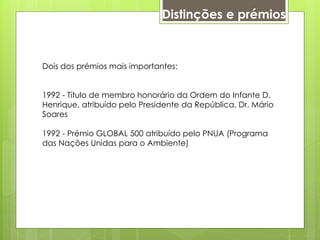 Dois dos prémios mais importantes:
1992 - Título de membro honorário da Ordem do Infante D.
Henrique, atribuído pelo Presidente da República, Dr. Mário
Soares
1992 - Prémio GLOBAL 500 atribuído pelo PNUA (Programa
das Nações Unidas para o Ambiente)
Distinções e prémios
 