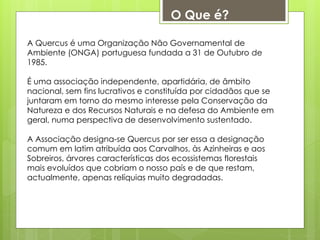 A Quercus é uma Organização Não Governamental de
Ambiente (ONGA) portuguesa fundada a 31 de Outubro de
1985.
É uma associação independente, apartidária, de âmbito
nacional, sem fins lucrativos e constituída por cidadãos que se
juntaram em torno do mesmo interesse pela Conservação da
Natureza e dos Recursos Naturais e na defesa do Ambiente em
geral, numa perspectiva de desenvolvimento sustentado.
A Associação designa-se Quercus por ser essa a designação
comum em latim atribuída aos Carvalhos, às Azinheiras e aos
Sobreiros, árvores características dos ecossistemas florestais
mais evoluídos que cobriam o nosso país e de que restam,
actualmente, apenas relíquias muito degradadas.
O Que é?
 