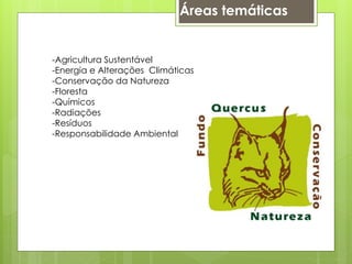 Áreas temáticas
-Agricultura Sustentável
-Energia e Alterações Climáticas
-Conservação da Natureza
-Floresta
-Químicos
-Radiações
-Resíduos
-Responsabilidade Ambiental
 