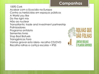 Campanhas
100% Cork
Acabar com o Ecocidio na Europa
Contra os herbicidas em espaços públicos
A World you like
Do the right mix
Não ao nuclear
Transatlantic trade and investment partnership
Polinizadores
Programa antídoto
Sementes livres
Stop Bad Biofuels
Transgénicos Fora
Vamos gravar esta ideia- recolha CD/DVD
Recolha rolhas e cortiça escolas + IPSS
 