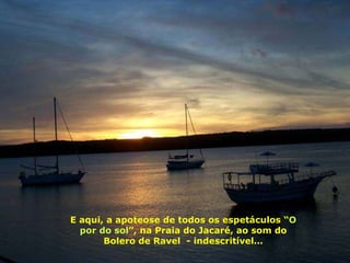 E aqui, a apoteose de todos os espetáculos “ O por do sol ”, na Praia do Jacaré, ao som do Bolero de Ravel  - indescritível… 