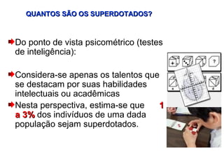 QUANTOS SÃO OS SUPERDOTADOS?



Do ponto de vista psicométrico (testes
de inteligência):

Considera-se apenas os talentos que
se destacam por suas habilidades
intelectuais ou acadêmicas
Nesta perspectiva, estima-se que   1
a 3% dos indivíduos de uma dada
população sejam superdotados.
 
