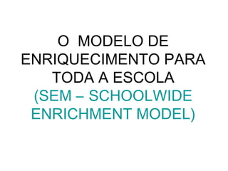 O MODELO DE
ENRIQUECIMENTO PARA
   TODA A ESCOLA
 (SEM – SCHOOLWIDE
 ENRICHMENT MODEL)
 