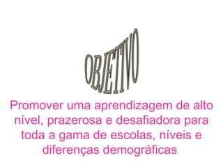 Promover uma aprendizagem de alto
 nível, prazerosa e desafiadora para
  toda a gama de escolas, níveis e
       diferenças demográficas.
 