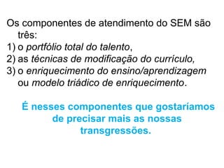 Os componentes de atendimento do SEM são
   três:
1) o portfólio total do talento,
2) as técnicas de modificação do currículo,
3) o enriquecimento do ensino/aprendizagem
   ou modelo triádico de enriquecimento.

   É nesses componentes que gostaríamos
         de precisar mais as nossas
               transgressões.
 