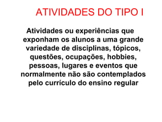 ATIVIDADES DO TIPO I
  Atividades ou experiências que
 exponham os alunos a uma grande
  variedade de disciplinas, tópicos,
   questões, ocupações, hobbies,
   pessoas, lugares e eventos que
normalmente não são contemplados
   pelo currículo do ensino regular
 