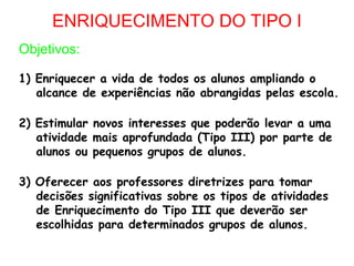 ENRIQUECIMENTO DO TIPO I
Objetivos:

1) Enriquecer a vida de todos os alunos ampliando o
   alcance de experiências não abrangidas pelas escola.

2) Estimular novos interesses que poderão levar a uma
   atividade mais aprofundada (Tipo III) por parte de
   alunos ou pequenos grupos de alunos.

3) Oferecer aos professores diretrizes para tomar
   decisões significativas sobre os tipos de atividades
   de Enriquecimento do Tipo III que deverão ser
   escolhidas para determinados grupos de alunos.
 