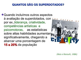 QUANTOS SÃO OS SUPERDOTADOS?


Quando incluímos outros aspectos
à avaliação de superdotados, como
por ex.,liderança, criatividade,
competências artísticas e
psicomotoras, as estatísticas
sobre altas habilidades aumentam
significativamente, chegando a
abarcar uma porcentagem de
15 a 20% da população

                                    (Reis e Renzulli, 1986)
 