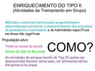 ENRIQUECIMENTO DO TIPO II
       (Atividades de Treinamento em Grupo)
Definição:
  Métodos e materiais instrucionais propositalmente
  elaborados para promover o desenvolvimento dos processos
  de pensamento e sentimento e de habilidades específicas
  em áreas não cognitivas.

População-alvo:
  Todos os alunos da escola
  Alunos da Sala de Recursos   COMO?
  As atividades de enriquecimento do Tipo II podem ser
  desenvolvidas durante vários anos, em diferentes séries,
  disciplinas e/ou áreas.
 