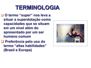 TERMINOLOGIA
 O termo “super” nos leva a
 situar a superdotação como
 capacidades que se situam
 em um nível além do
 apresentado por um ser
 humano comum
 Preferência pelo uso do
 termo “altas habilidades”
 (Brasil e Europa)
 