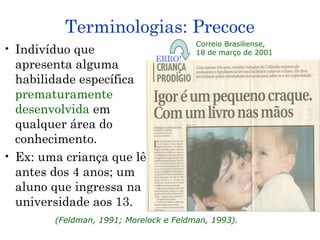 Terminologias: Precoce
                                        Correio Brasiliense,
• Indivíduo que                         18 de março de 2001
                               ERRO!
  apresenta alguma
  habilidade específica
  prematuramente
  desenvolvida em
  qualquer área do
  conhecimento.
• Ex: uma criança que lê
  antes dos 4 anos; um
  aluno que ingressa na
  universidade aos 13.
        (Feldman, 1991; Morelock e Feldman, 1993).
 