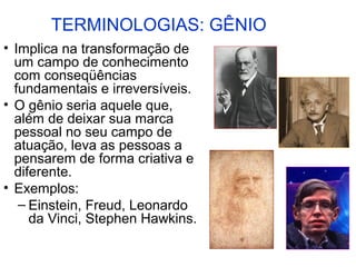 TERMINOLOGIAS: GÊNIO
• Implica na transformação de
  um campo de conhecimento
  com conseqüências
  fundamentais e irreversíveis.
• O gênio seria aquele que,
  além de deixar sua marca
  pessoal no seu campo de
  atuação, leva as pessoas a
  pensarem de forma criativa e
  diferente.
• Exemplos:
   – Einstein, Freud, Leonardo
     da Vinci, Stephen Hawkins.
 