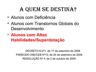 A QUEM SE DESTINA?
• Alunos com Deficiência
• Alunos com Transtornos Globais do
  Desenvolvimento
• Alunos com Altas
  Habilidades/Superdotação

          DECRETO 6.571, de 17 de setembro de 2008
    PARECER CNE/CEB Nº13, de 24 de setembro de 2009
        RESOLUÇÃO Nº 4, de 2 de outubro de 2009
 