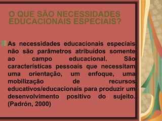 O QUE SÃO NECESSIDADES
EDUCACIONAIS ESPECIAIS?

As necessidades educacionais especiais
não são parâmetros atribuídos somente
ao      campo       educacional.      São
características pessoais que necessitam
uma orientação, um enfoque, uma
mobilização          de          recursos
educativos/educacionais para produzir um
desenvolvimento positivo do sujeito.
(Padrón, 2000)
 