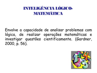 INTELIGÊNCIA LÓGICO-
             MATEMÁTICA


Envolve a capacidade de analisar problemas com
lógica, de realizar operações matemáticas e
investigar questões cientificamente. (Gardner,
2000, p. 56).
 