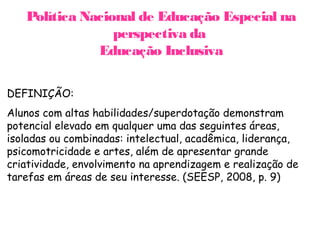 Política Nacional de Educação Especial na
                 perspectiva da
              Educação Inclusiva

DEFINIÇÃO:
Alunos com altas habilidades/superdotação demonstram
potencial elevado em qualquer uma das seguintes áreas,
isoladas ou combinadas: intelectual, acadêmica, liderança,
psicomotricidade e artes, além de apresentar grande
criatividade, envolvimento na aprendizagem e realização de
tarefas em áreas de seu interesse. (SEESP, 2008, p. 9)
 