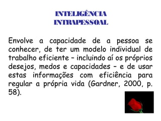 INTELIGÊNCIA
              INTRAPESSOAL

Envolve a capacidade de a pessoa se
conhecer, de ter um modelo individual de
trabalho eficiente – incluindo aí os próprios
desejos, medos e capacidades – e de usar
estas informações com eficiência para
regular a própria vida (Gardner, 2000, p.
58).
 