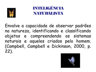 INTELIGÊNCIA
             NATURALISTA

Envolve a capacidade de observar padrões
na natureza, identificando e classificando
objetos e compreendendo os sistemas
naturais e aqueles criados pelo homem.
(Campbell, Campbell e Dickinson, 2000, p.
22).
 