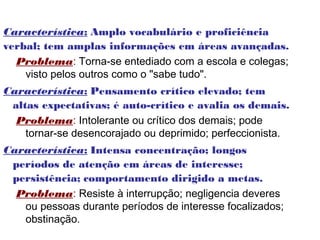 Característica: Amplo vocabulário e proficiência
verbal; tem amplas informações em áreas avançadas.
  Problema: Torna-se entediado com a escola e colegas;
    visto pelos outros como o "sabe tudo".
Característica: Pensamento crítico elevado; tem
 altas expectativas; é auto-crítico e avalia os demais.
  Problema: Intolerante ou crítico dos demais; pode
    tornar-se desencorajado ou deprimido; perfeccionista.
Característica: Intensa concentração; longos
 períodos de atenção em áreas de interesse;
 persistência; comportamento dirigido a metas.
  Problema: Resiste à interrupção; negligencia deveres
   ou pessoas durante períodos de interesse focalizados;
   obstinação.
 