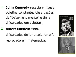  John Kennedy recebia em seus
   boletins constantes observações
   de “baixo rendimento” e tinha
   dificuldades em soletrar.

 Albert Einstein tinha

   dificuldades de ler e soletrar e foi
   reprovado em matemática.
 