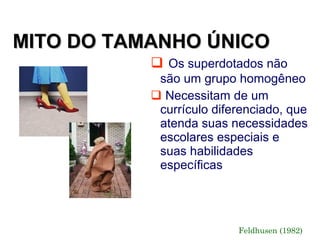MITO DO TAMANHO ÚNICO
            Os superdotados não
            são um grupo homogêneo
            Necessitam de um
            currículo diferenciado, que
            atenda suas necessidades
            escolares especiais e
            suas habilidades
            específicas




                          Feldhusen (1982)
 