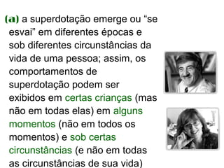 (a) a superdotação emerge ou “se
 esvai” em diferentes épocas e
 sob diferentes circunstâncias da
 vida de uma pessoa; assim, os
 comportamentos de
 superdotação podem ser
 exibidos em certas crianças (mas
 não em todas elas) em alguns
 momentos (não em todos os
 momentos) e sob certas
 circunstâncias (e não em todas
 as circunstâncias de sua vida)
 