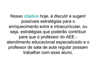 Nosso objetivo hoje, é discutir e sugerir
        possíveis estratégias para o
 enriquecimento extra e intracurricular, ou
  seja, estratégias que poderão contribuir
       para que o professor do AEE -
atendimento educacional especializado e o
 professor de sala de aula regular possam
         trabalhar com esse aluno.
 
