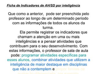 Ficha de Indicadores de AH/SD por inteligência

Que como a anterior, pode ser preenchida pelo
 professor ao longo de um determinado período
    com as informações de todos os alunos da
                       turma.
         Ela permite registrar os indicadores que
        chamam a atenção em uma ou mais
      inteligências e a pensar atividades que
 contribuam para o seu desenvolvimento. Com
 estas informações, o professor de sala de aula
   pode: programar atividades específicas para
esses alunos, combinar atividades que utilizem a
  inteligência de maior destaque em disciplinas
    que não a contemplem e propor formas de
 